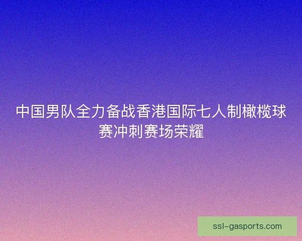 中国男队全力备战香港国际七人制橄榄球赛冲刺赛场荣耀