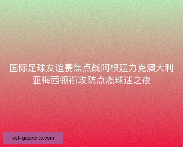 国际足球友谊赛焦点战阿根廷力克澳大利亚梅西领衔攻防点燃球迷之夜