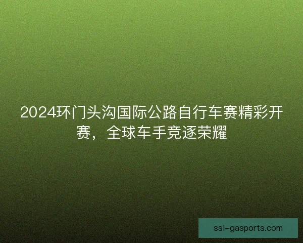 2024环门头沟国际公路自行车赛精彩开赛，全球车手竞逐荣耀